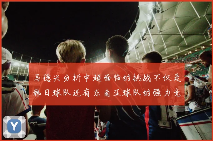 马德兴分析中超面临的挑战不仅是韩日球队还有东南亚球队的强力竞争