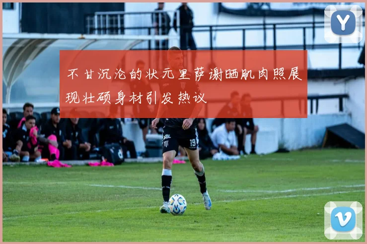 不甘沉沦的状元里萨谢晒肌肉照展现壮硕身材引发热议
