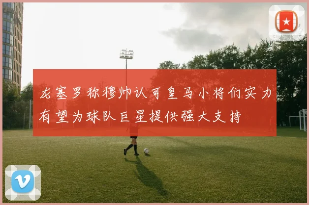 龙塞罗称穆帅认可皇马小将们实力有望为球队巨星提供强大支持