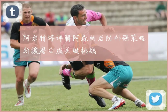 阿尔特塔详解阿森纳后防补强策略新援磨合成关键挑战