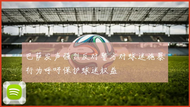 巴萨发声强烈反对警方对球迷施暴行为呼吁保护球迷权益