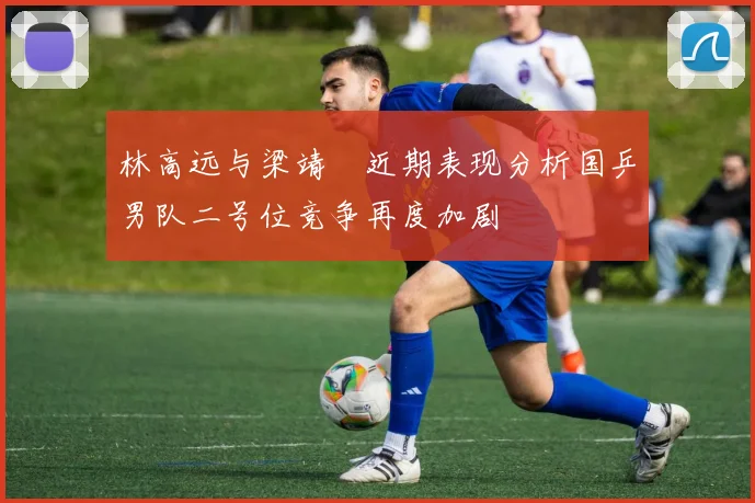 林高远与梁靖崑近期表现分析国乒男队二号位竞争再度加剧