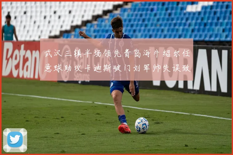 武汉三镇半场领先青岛海牛绍尔任意球助攻卡迪斯破门刘军帅失误致失球
