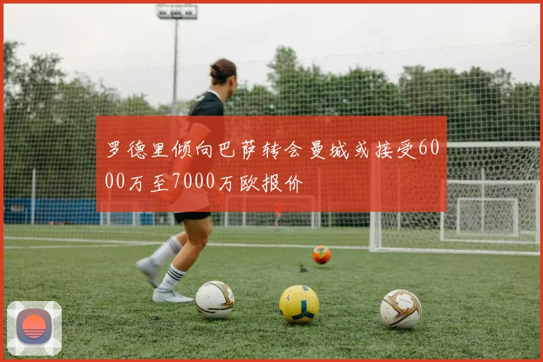 罗德里倾向巴萨转会曼城或接受6000万至7000万欧报价