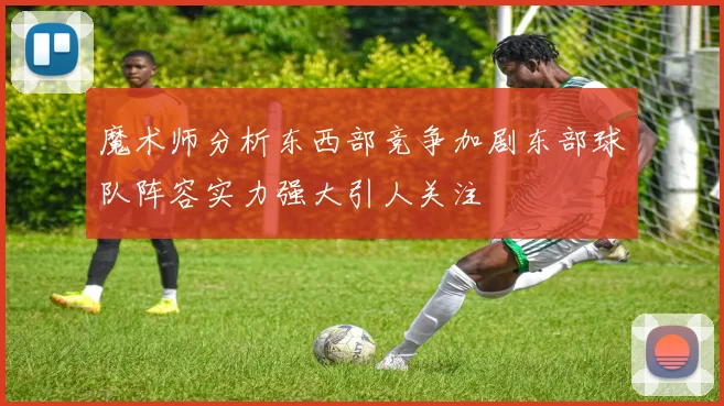魔术师分析东西部竞争加剧东部球队阵容实力强大引人关注