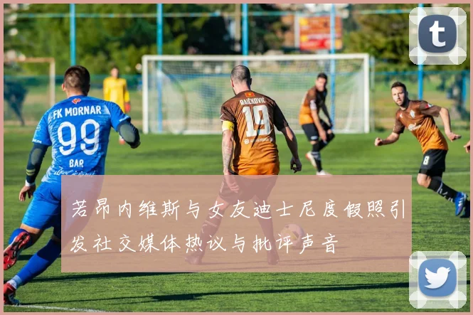 若昂内维斯与女友迪士尼度假照引发社交媒体热议与批评声音